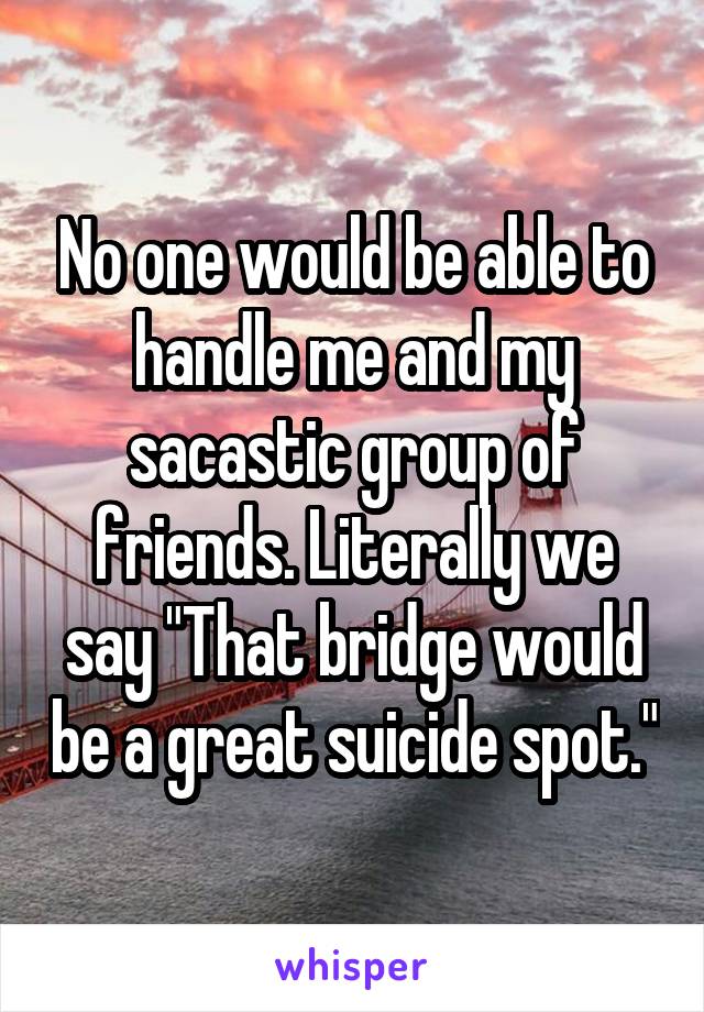No one would be able to handle me and my sacastic group of friends. Literally we say "That bridge would be a great suicide spot."