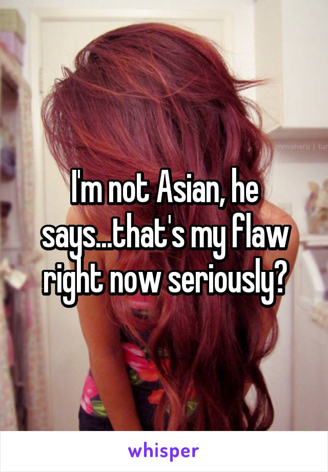 I'm not Asian, he says...that's my flaw right now seriously?