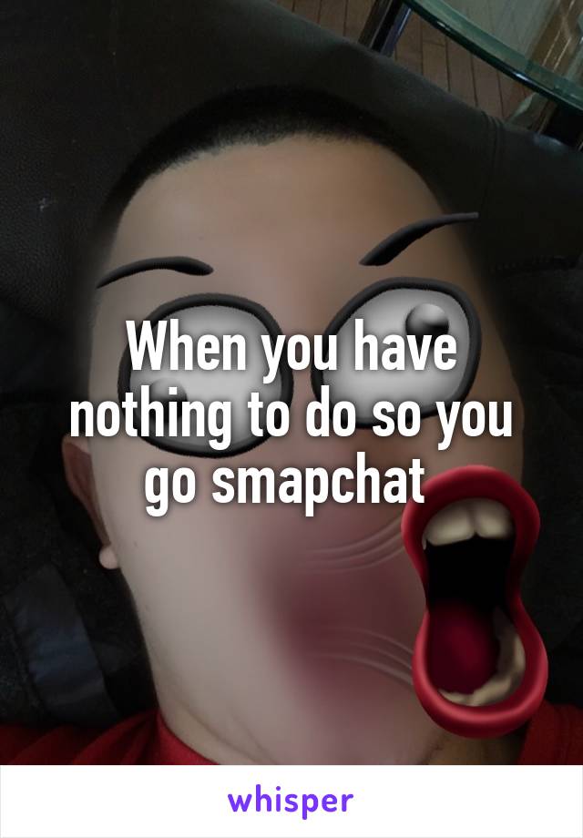 When you have nothing to do so you go smapchat 