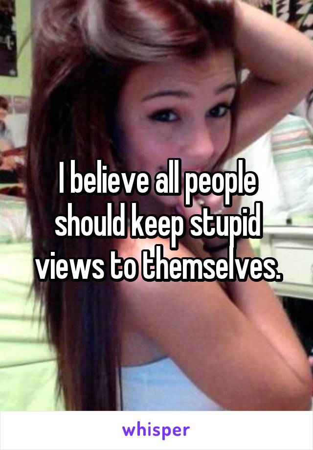 I believe all people should keep stupid views to themselves.