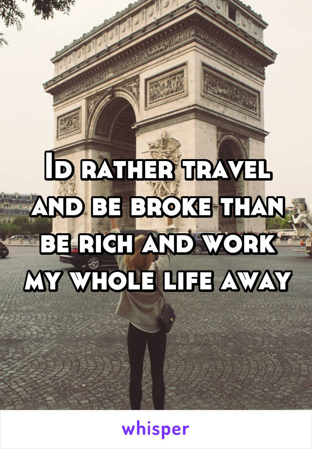 Id rather travel and be broke than be rich and work my whole life away