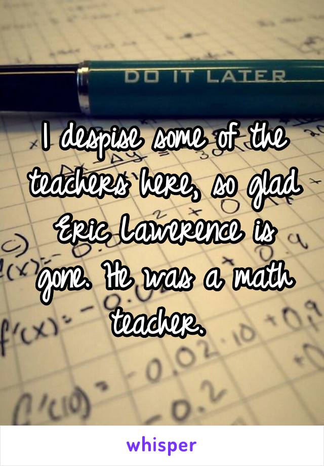 I despise some of the teachers here, so glad Eric Lawerence is gone. He was a math teacher. 