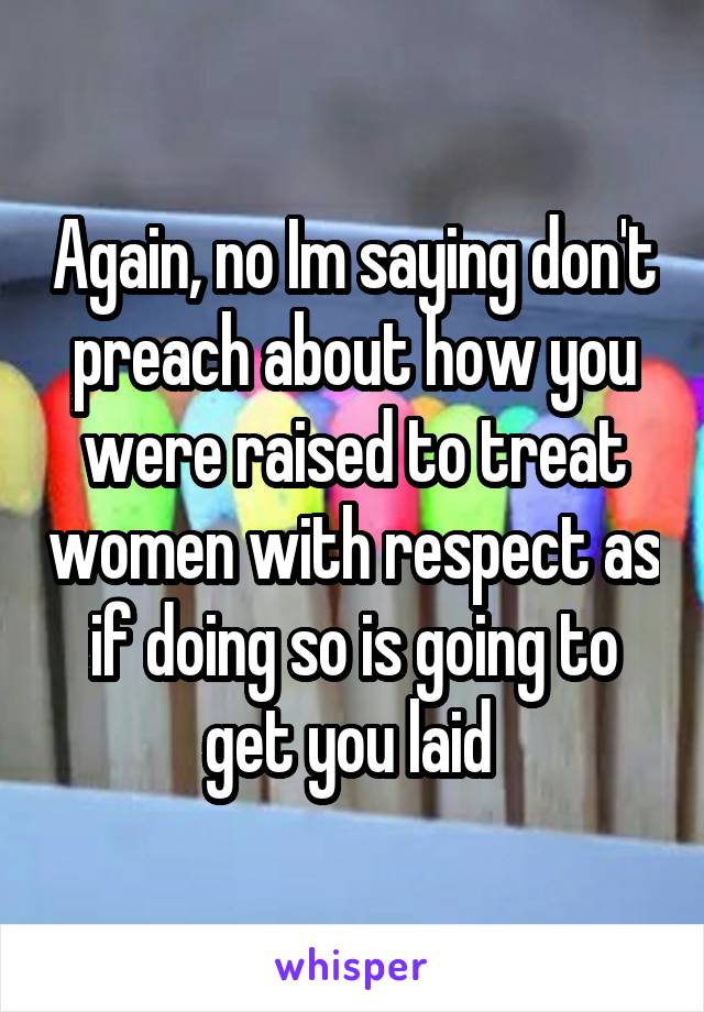 Again, no Im saying don't preach about how you were raised to treat women with respect as if doing so is going to get you laid 