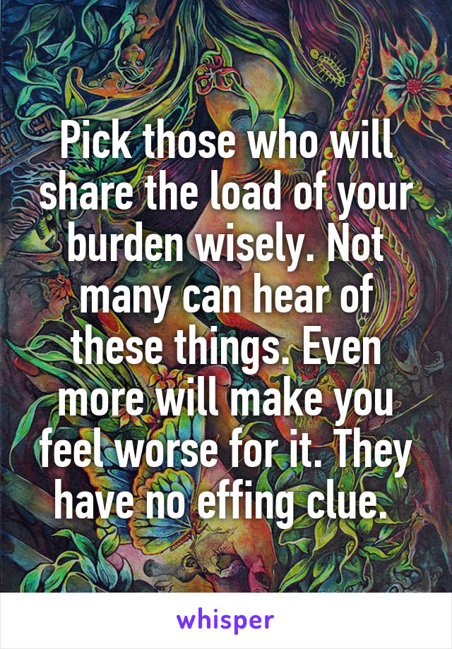 Pick those who will share the load of your burden wisely. Not many can hear of these things. Even more will make you feel worse for it. They have no effing clue. 