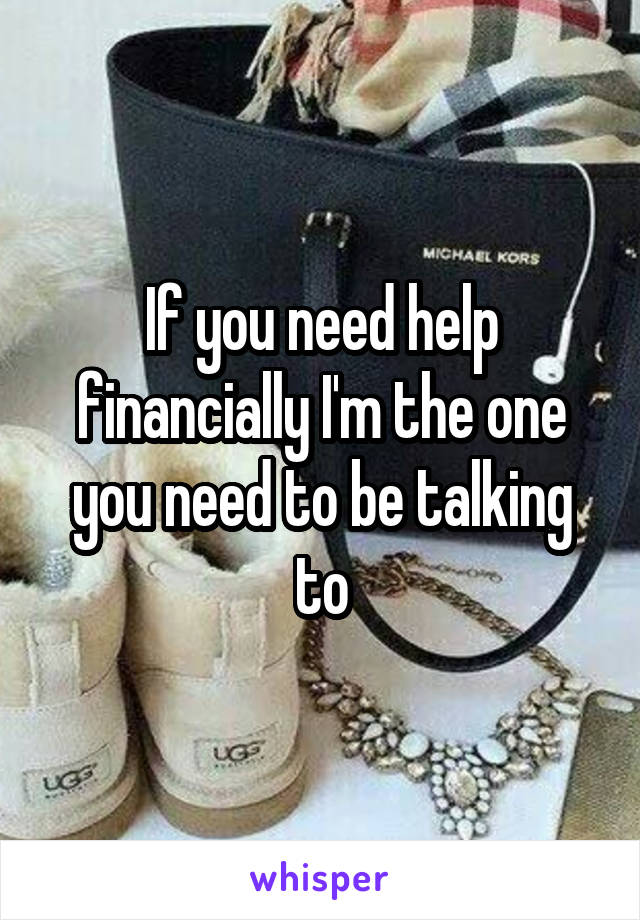 If you need help financially I'm the one you need to be talking to