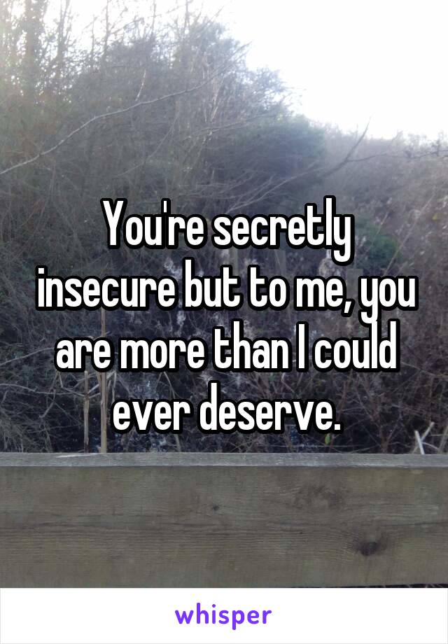 You're secretly insecure but to me, you are more than I could ever deserve.