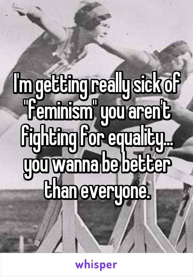 I'm getting really sick of "feminism" you aren't fighting for equality... you wanna be better than everyone.