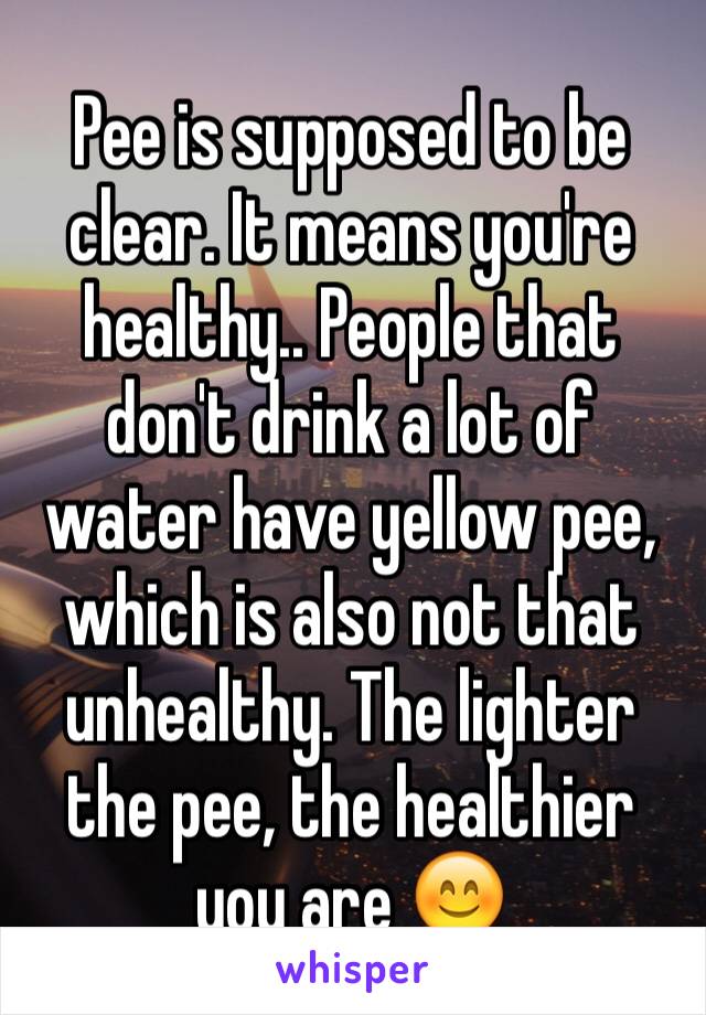 Pee is supposed to be clear. It means you're healthy.. People that don't drink a lot of water have yellow pee, which is also not that unhealthy. The lighter the pee, the healthier you are 😊