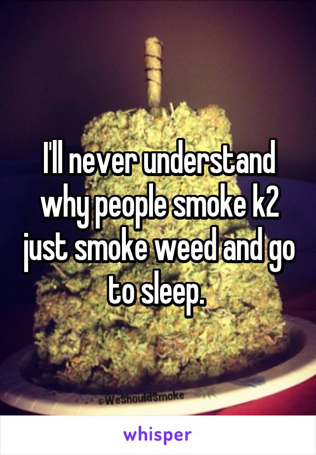 I'll never understand why people smoke k2 just smoke weed and go to sleep. 