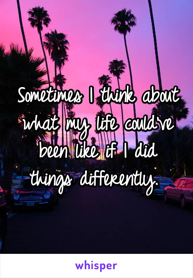 Sometimes I think about what my life could've been like if I did things differently. 