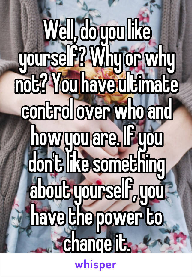 Well, do you like yourself? Why or why not? You have ultimate control over who and how you are. If you don't like something about yourself, you have the power to change it.