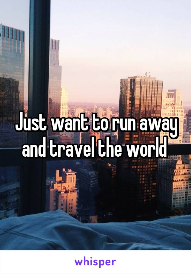 Just want to run away and travel the world 