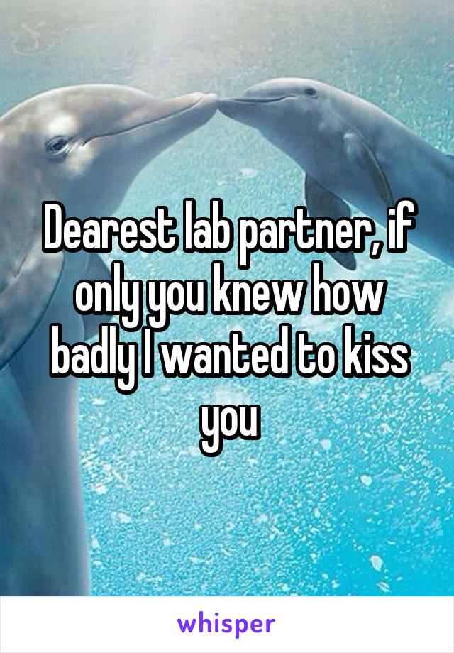 Dearest lab partner, if only you knew how badly I wanted to kiss you