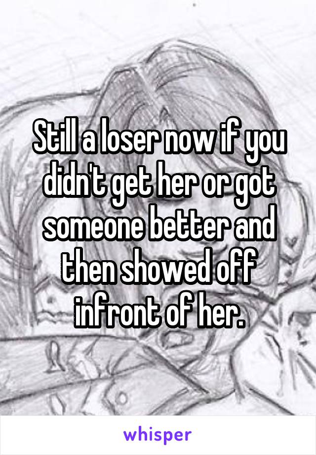 Still a loser now if you didn't get her or got someone better and then showed off infront of her.