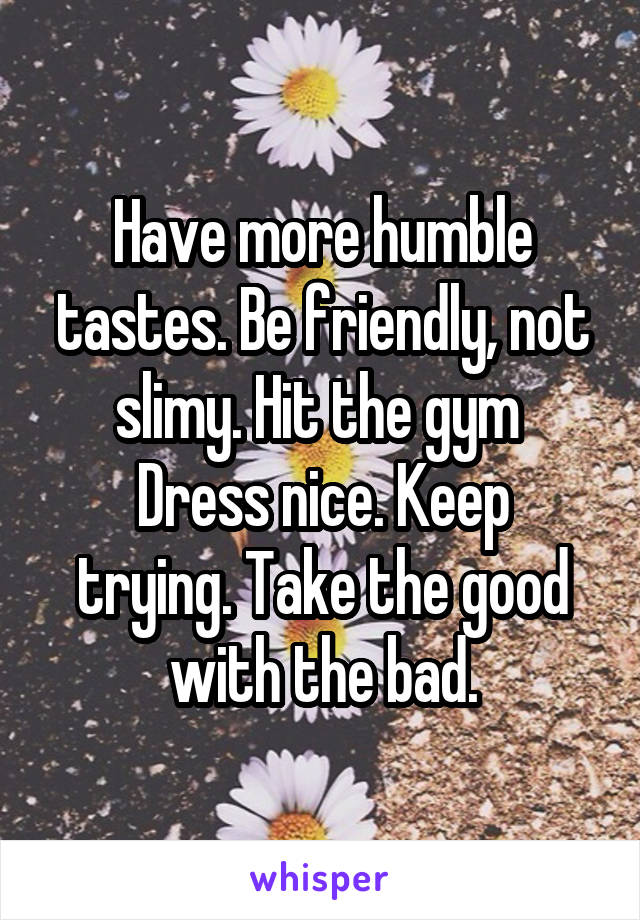 Have more humble tastes. Be friendly, not slimy. Hit the gym 
Dress nice. Keep trying. Take the good with the bad.