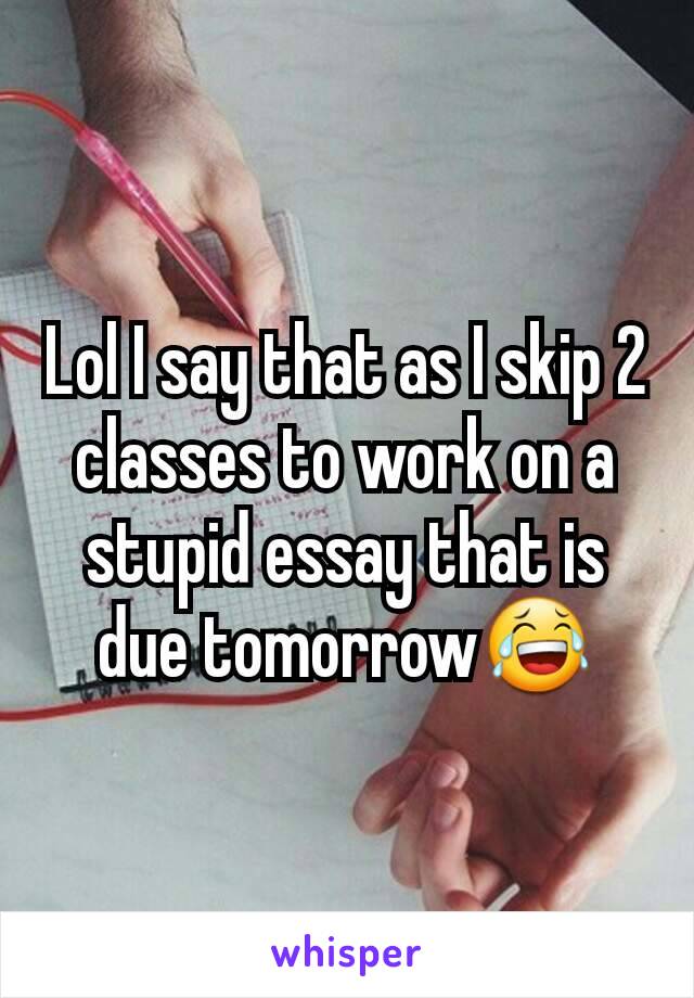 Lol I say that as I skip 2 classes to work on a stupid essay that is due tomorrow😂