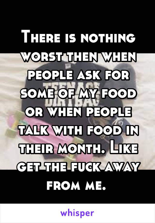 There is nothing worst then when people ask for some of my food or when people talk with food in their month. Like get the fuck away from me. 