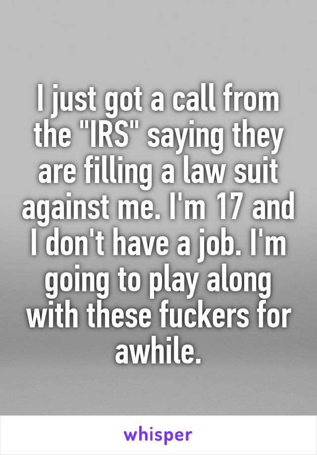 I just got a call from the "IRS" saying they are filling a law suit against me. I'm 17 and I don't have a job. I'm going to play along with these fuckers for awhile.