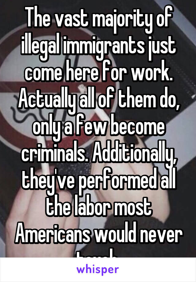 The vast majority of illegal immigrants just come here for work. Actually all of them do, only a few become criminals. Additionally, they've performed all the labor most Americans would never touch.