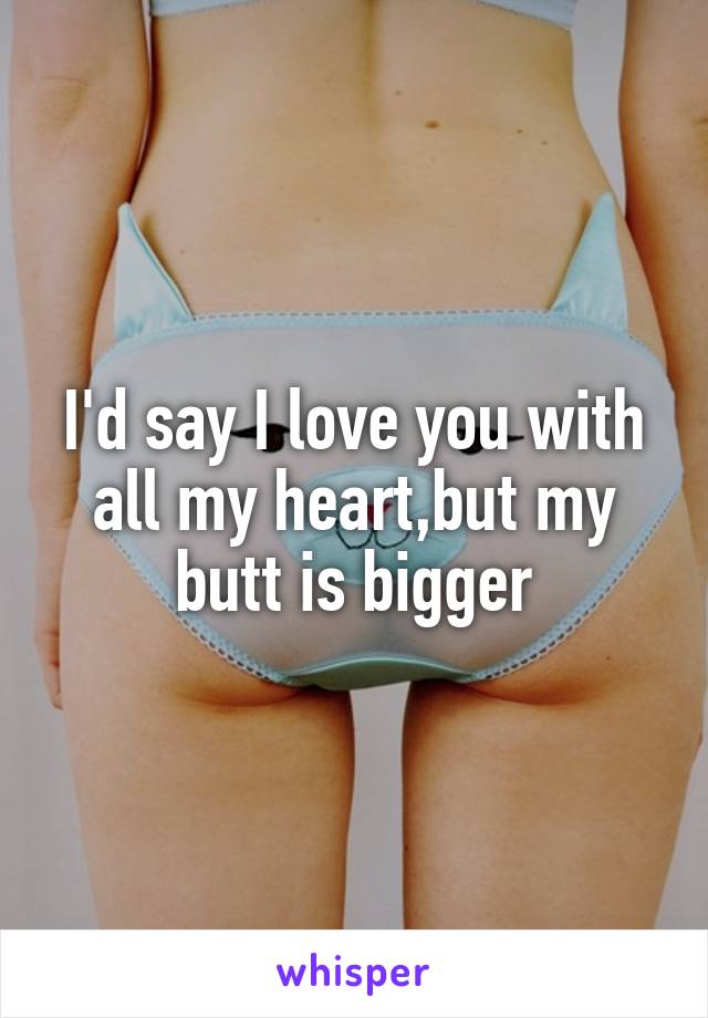 I'd say I love you with all my heart,but my butt is bigger