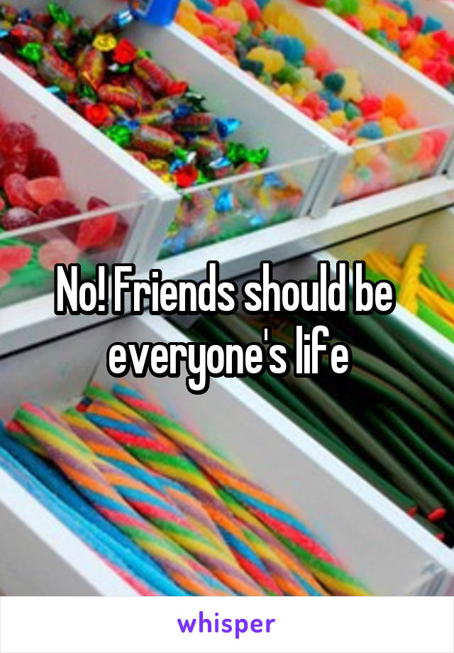 No! Friends should be  everyone's life