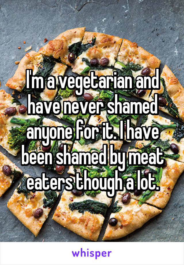 I'm a vegetarian and have never shamed anyone for it. I have been shamed by meat eaters though a lot.