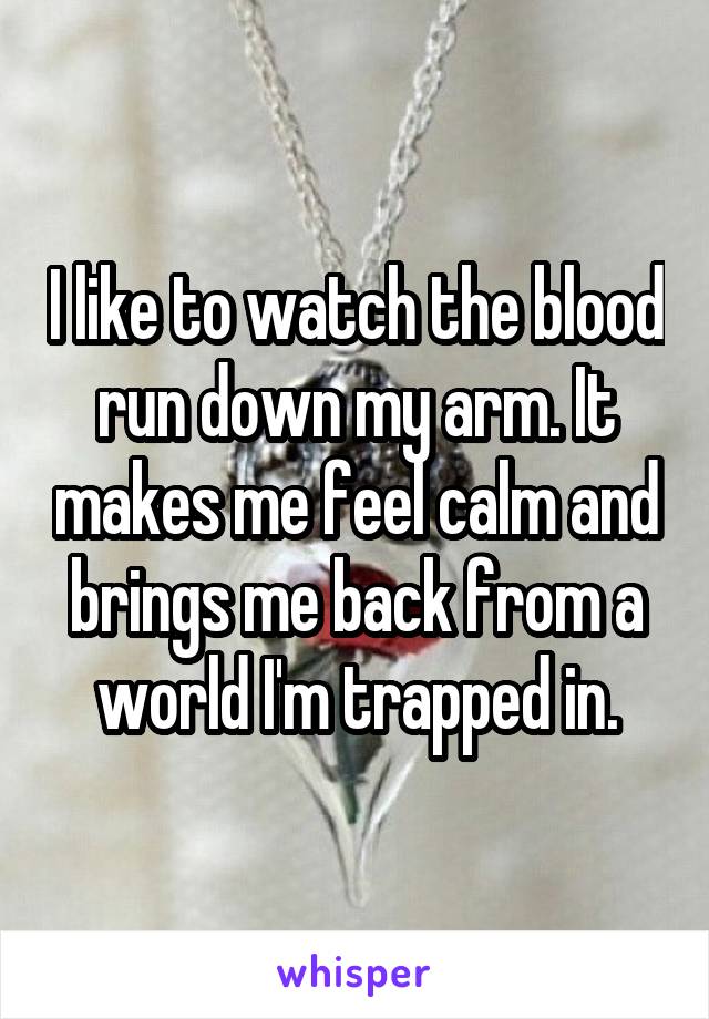 I like to watch the blood run down my arm. It makes me feel calm and brings me back from a world I'm trapped in.