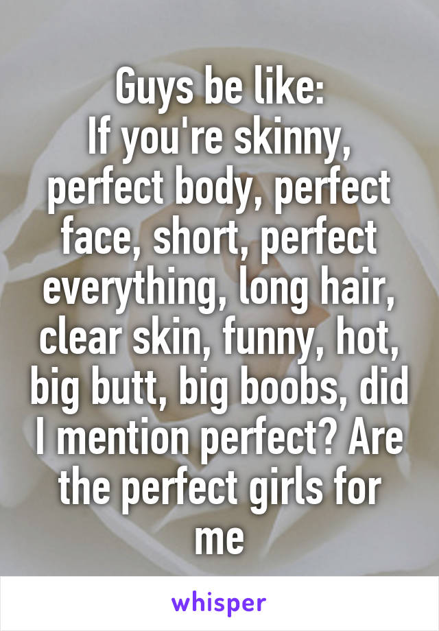 Guys be like:
If you're skinny, perfect body, perfect face, short, perfect everything, long hair, clear skin, funny, hot, big butt, big boobs, did I mention perfect? Are the perfect girls for me