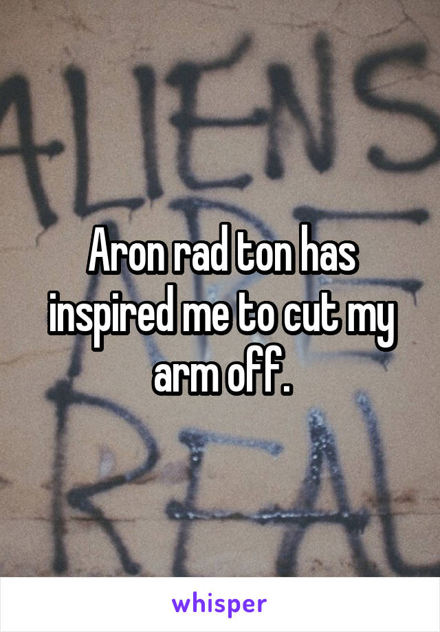 Aron rad ton has inspired me to cut my arm off.