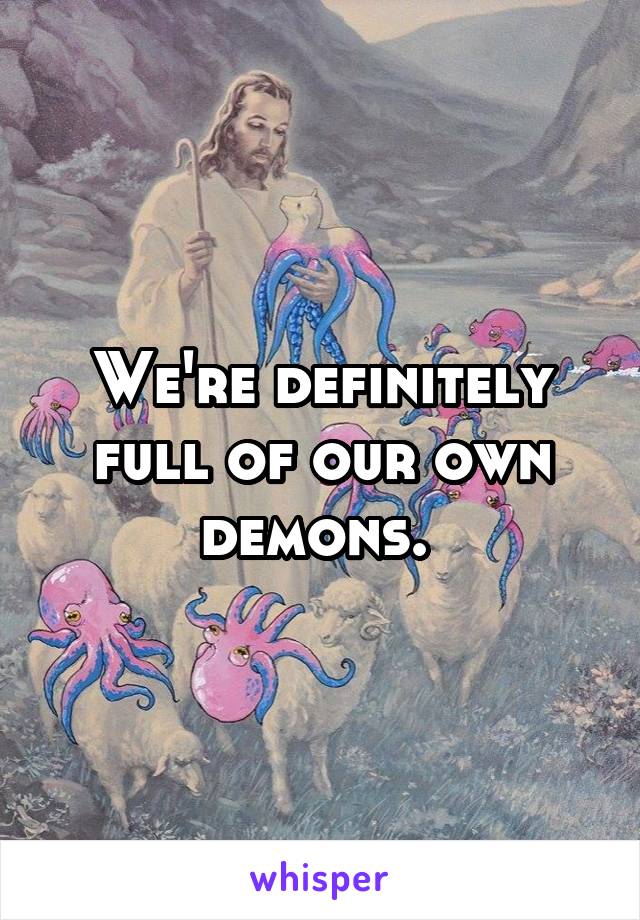 We're definitely full of our own demons. 