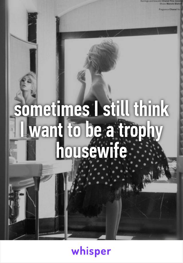sometimes I still think I want to be a trophy housewife
