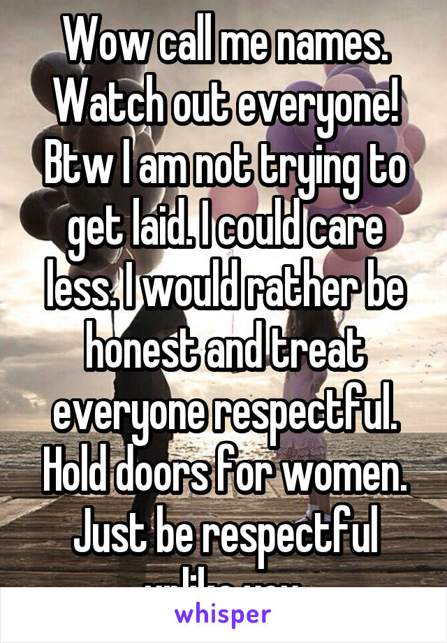 Wow call me names. Watch out everyone! Btw I am not trying to get laid. I could care less. I would rather be honest and treat everyone respectful. Hold doors for women. Just be respectful unlike you.