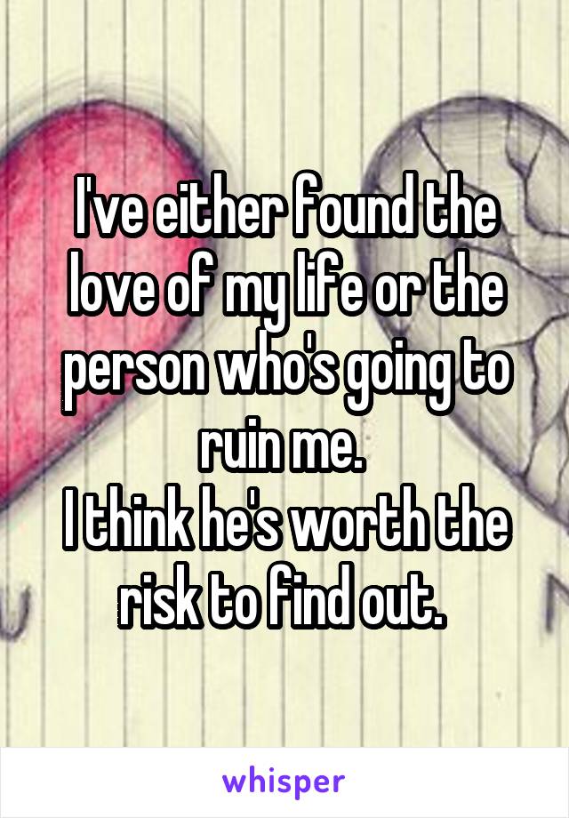 I've either found the love of my life or the person who's going to ruin me. 
I think he's worth the risk to find out. 