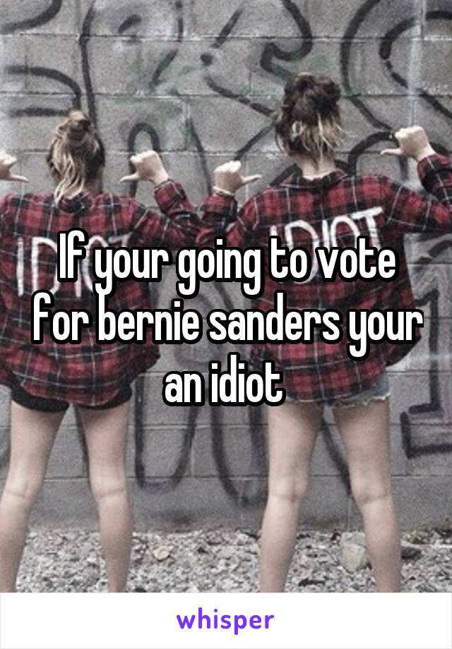 If your going to vote for bernie sanders your an idiot 