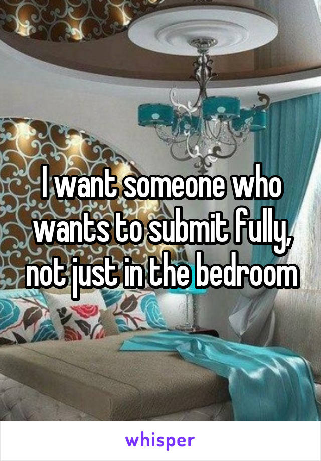 I want someone who wants to submit fully, not just in the bedroom