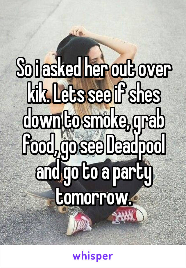 So i asked her out over kik. Lets see if shes down to smoke, grab food, go see Deadpool and go to a party tomorrow.