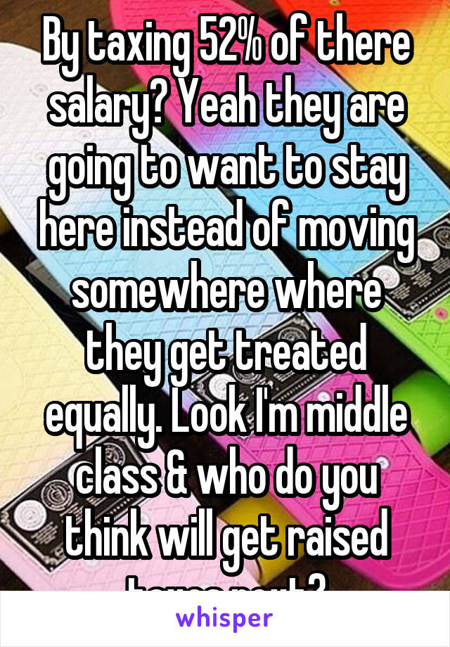 By taxing 52% of there salary? Yeah they are going to want to stay here instead of moving somewhere where they get treated equally. Look I'm middle class & who do you think will get raised taxes next?