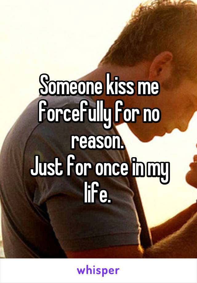 Someone kiss me forcefully for no reason. 
Just for once in my life. 