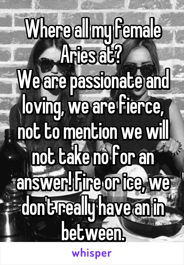 Where all my female Aries at? 
We are passionate and loving, we are fierce, not to mention we will not take no for an answer! Fire or ice, we don't really have an in between.