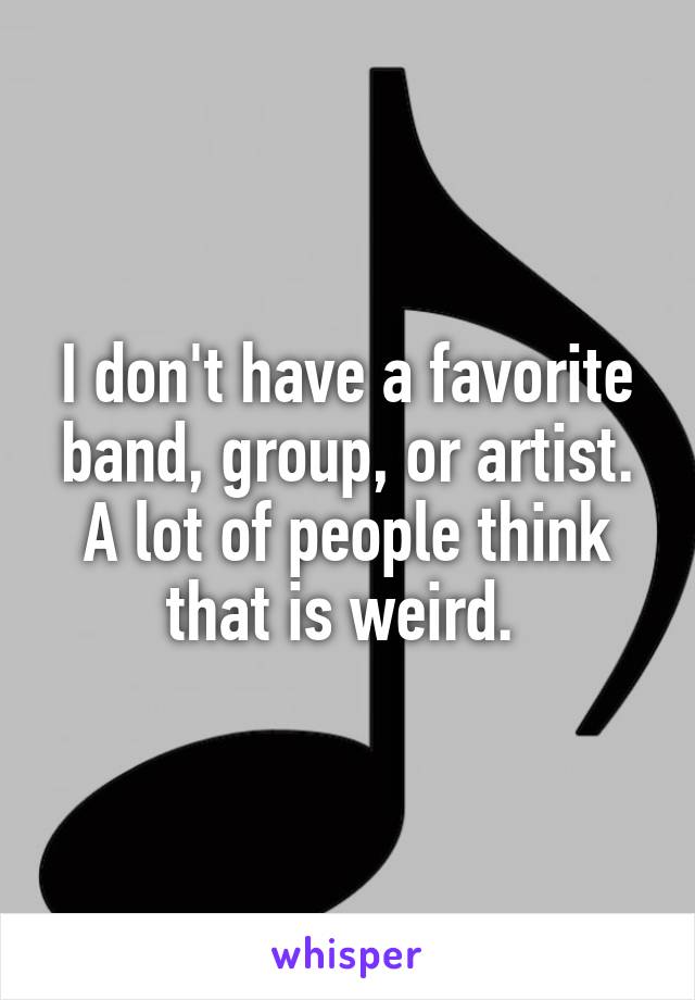 I don't have a favorite band, group, or artist. A lot of people think that is weird. 