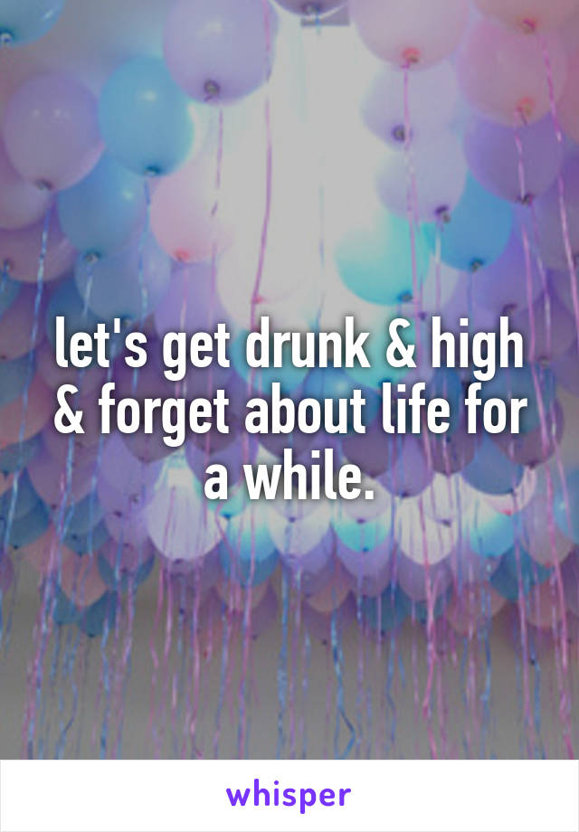 let's get drunk & high & forget about life for a while.