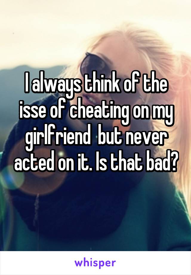 I always think of the isse of cheating on my girlfriend  but never acted on it. Is that bad? 