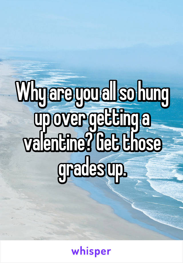 Why are you all so hung up over getting a valentine? Get those grades up.