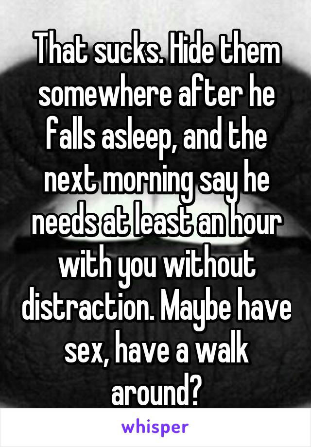 That sucks. Hide them somewhere after he falls asleep, and the next morning say he needs at least an hour with you without distraction. Maybe have sex, have a walk around?