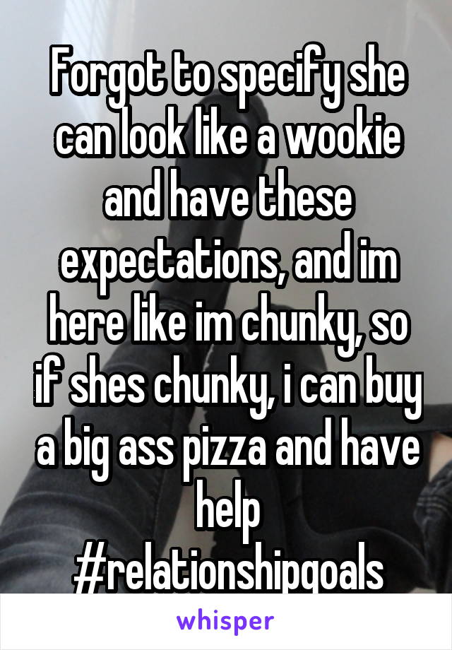 Forgot to specify she can look like a wookie and have these expectations, and im here like im chunky, so if shes chunky, i can buy a big ass pizza and have help
#relationshipgoals