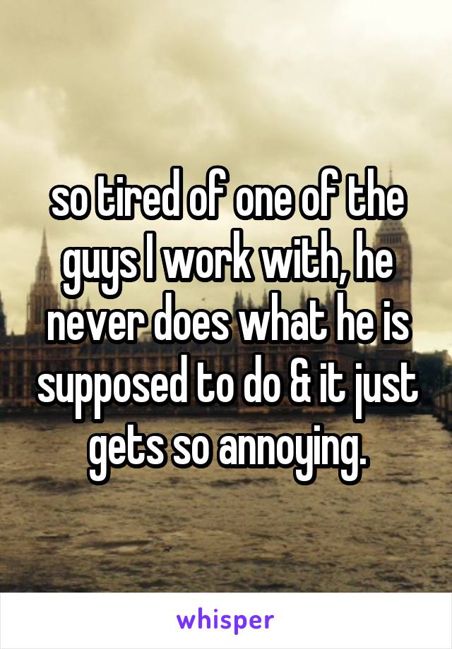 so tired of one of the guys I work with, he never does what he is supposed to do & it just gets so annoying.
