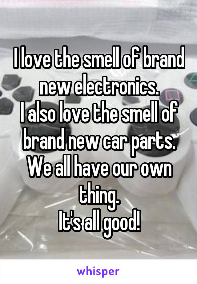 I love the smell of brand new electronics.
I also love the smell of brand new car parts.
We all have our own thing.
It's all good!