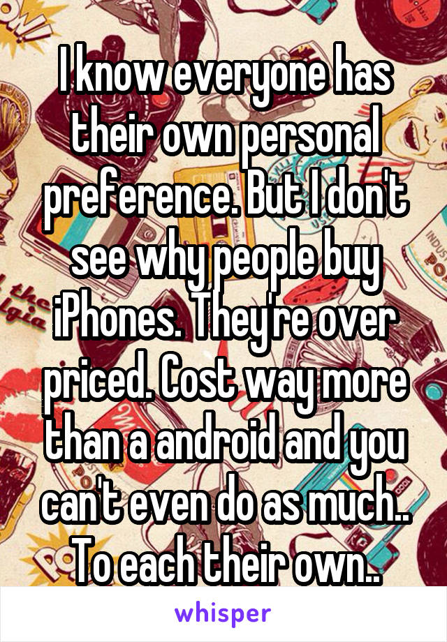 I know everyone has their own personal preference. But I don't see why people buy iPhones. They're over priced. Cost way more than a android and you can't even do as much..
To each their own..