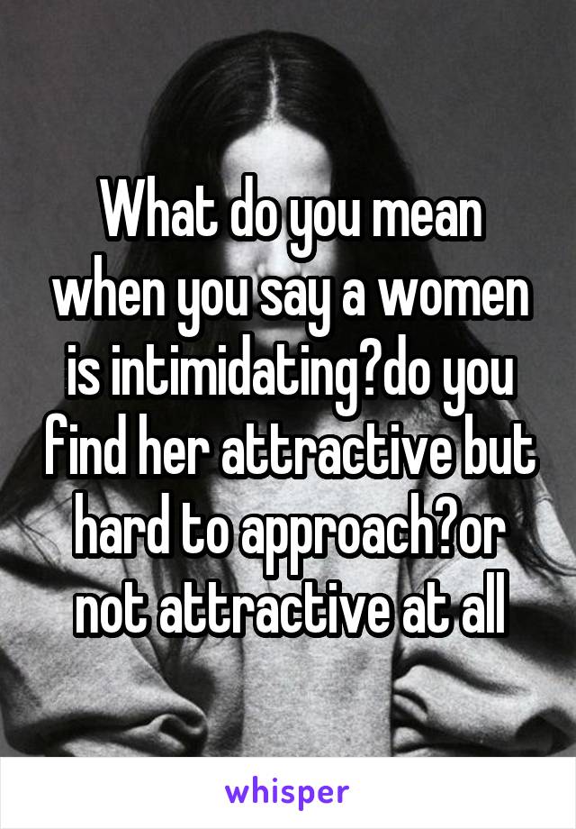 What do you mean when you say a women is intimidating?do you find her attractive but hard to approach?or not attractive at all