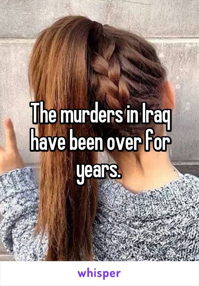 The murders in Iraq have been over for years. 